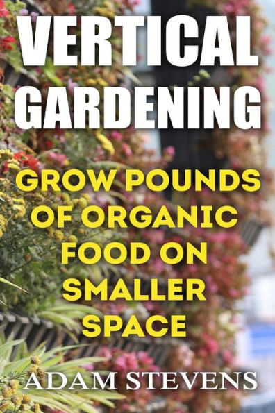 Vertical Gardening : Grow Pounds Of Organic Food On Smaller Space: (Vertical Garden, Gardening For Beginners)