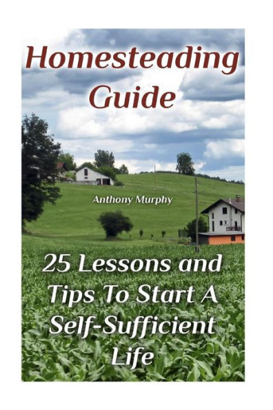 Homesteading Guide: 25 Lessons and Tips To Start A Self-Sufficient Life: (Homesteading for Beginners, Off-Grid Living)
