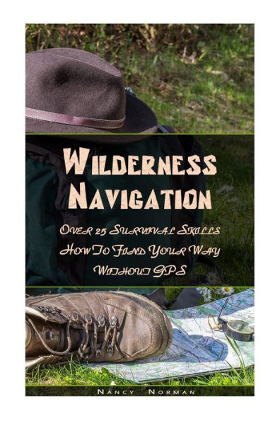 Wilderness Navigation : Over 25 Survival Skills How To Find Your Way Without Gps: (Survival Guide Book, Survival Skills, Survival Strategies)