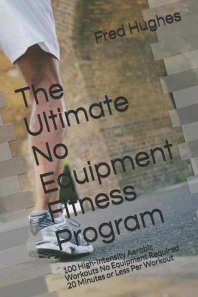 The Ultimate No Equipment Fitness Program : 100 High-Intensity Aerobic Workouts No Equipment Required 20 Minutes Or Less Per Workout