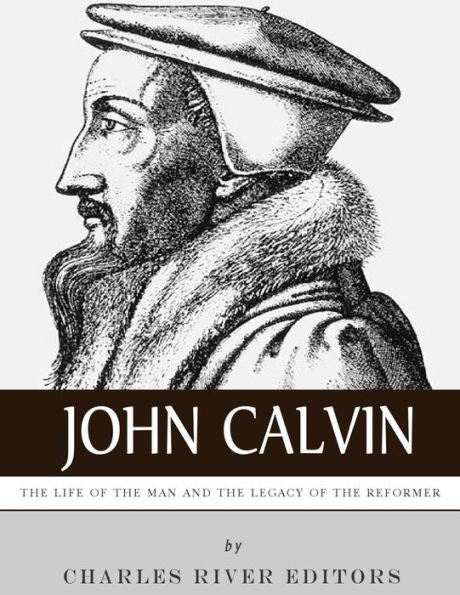John Calvin: The Life of the Man and the Legacy of the Reformer