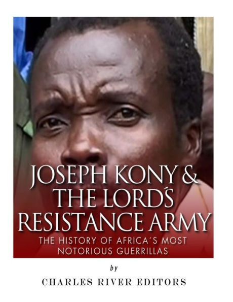 Joseph Kony & The Lord's Resistance Army: The History of Africa?s Most Notorious
