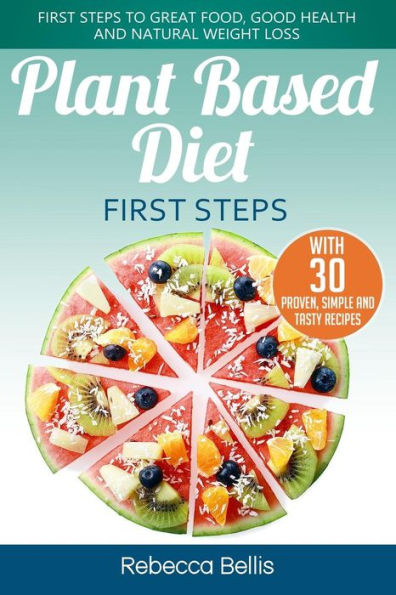 Plant Based Diet First Steps : First Steps To Great Food, Good Health And Natural Weight Loss; With 30 Proven, Simple And Tasty Recipes