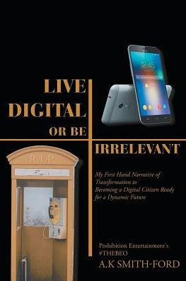 Live Digital Or Be Irrelevant : My Firsthand Narrative Of Transformation To Becoming A Digital Citizen Ready For A Dynamic Future