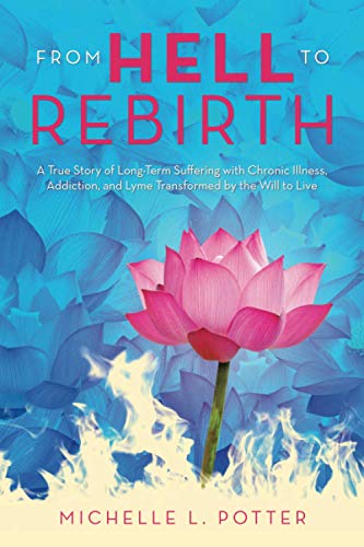 From Hell To Rebirth: A True Story Of Long-Term Suffering With Chronic Illness, Addiction, And Lyme Transformed By The Will To Live