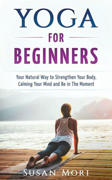 Yoga For Beginners : Your Natural Way To Strengthen Your Body, Calming Your Mind And Be In The Moment