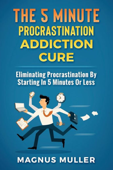 The 5 Minute Procrastination Addiction Cure : Eliminating Procrastination By Starting In 5 Minutes Or Less