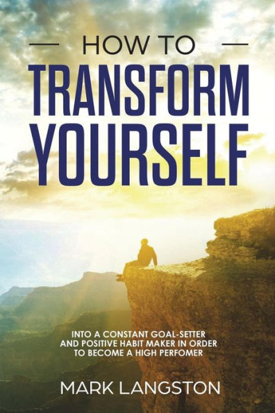How To Transform Yourself: Into A Constant Goal-Setter And Positive Habit Maker In Order To Become A High Perfomer