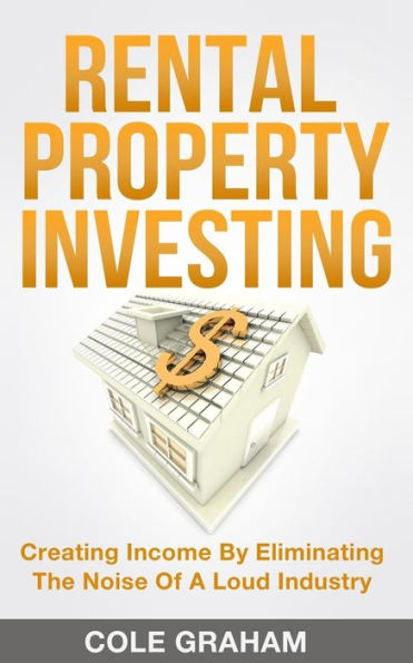 Rental Property Investing : Creating Income By Eliminating The Noise Of A Loud Industry