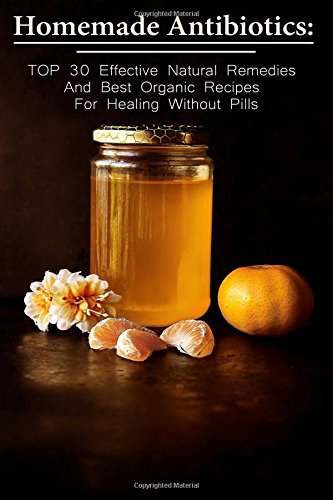Homemade Antibiotics: Top 30 Effective Natural Remedies And Best Organic Recipes For Healing Without Pills: (Natural Antibiotics, Herbal Remedies, ... Natural Remedies, Healthy Healing)