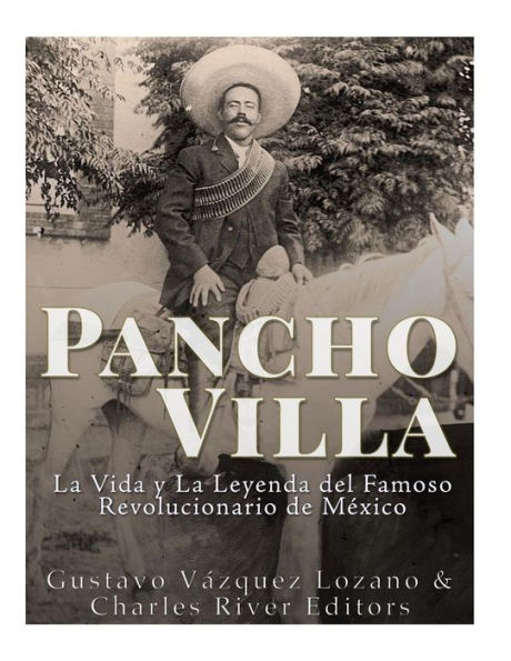 Pancho Villa : La Vida Y La Leyenda De Famoso Revolucionario De Mexico