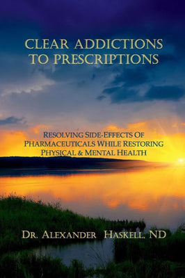 Clear Addictions to Prescriptions: Resolving Side-Effects from Prescriptions While Restoring Physical & Mental Health