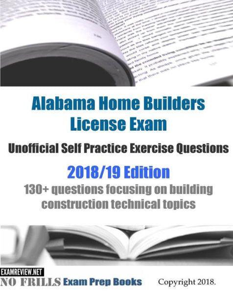 Alabama Home Builders License Exam Unofficial Self Practice Exercise Questions 2018/19 Edition: 130+ questions focusing on building construction technical topics