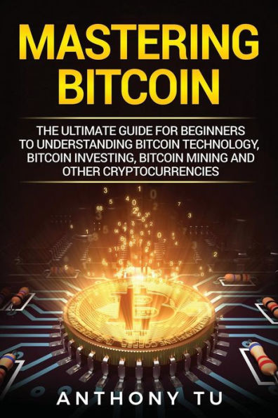 Mastering Bitcoin : The Ultimate Guide For Beginners To Understanding Bitcoin Technology, Bitcoin Investing, Bitcoin Mining And Other Cryptocurrencies