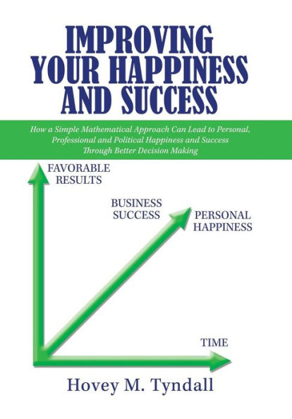 Improving Your Happiness and Success: How a Simple Mathematical Approach Can Lead to Personal, Professional and Political Happiness and Success Through Better Decision Making