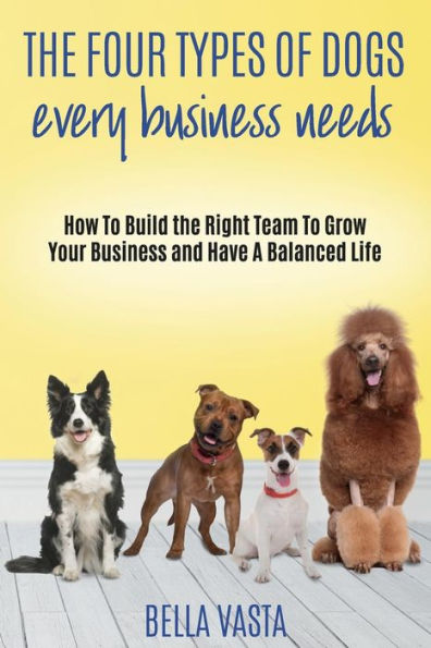 The Four Types Of Dogs Every Business Needs : How To Build The Right Team To Grow Your Business And Have A Balanced Life