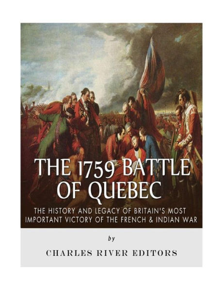 The 1759 Battle Of Quebec : The History And Legacy Of Britain's Most Important Victory Of The French & Indian War