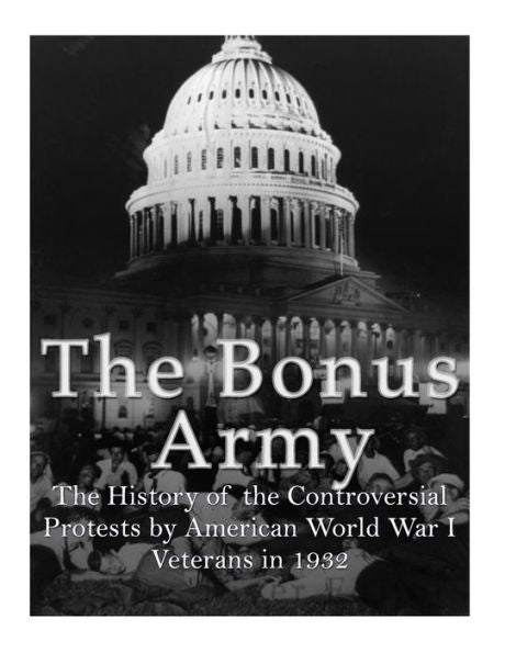 The Bonus Army : The History Of The Controversial Protests By American World War I Veterans In 1932