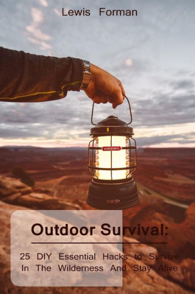 Outdoor Survival : 25 Diy Essential Hacks To Survive In The Wilderness And Stay Alive