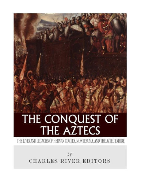The Conquest Of The Aztecs : The Lives And Legacies Of Cortes, Montezuma, And The Aztec Empire