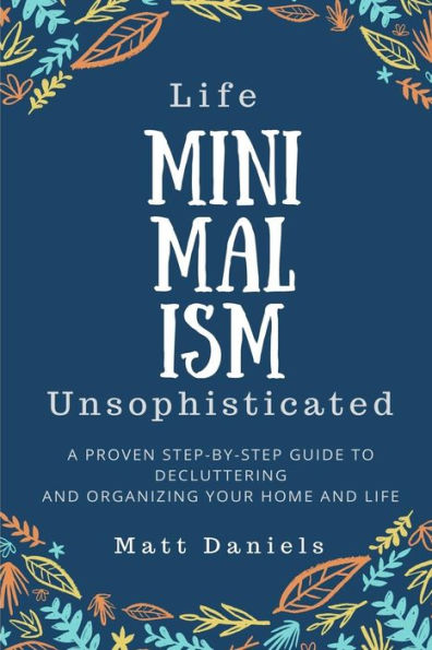 Minimalism: Life Unsophisticated : A Proven Step-By-Step Guide To Decluttering And Organizing Your Home And Life