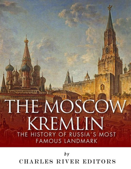 The Moscow Kremlin : The History Of Russia's Most Famous Landmark