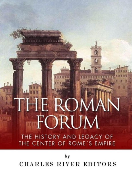 The Roman Forum : The History And Legacy Of The Center Of Rome's Empire
