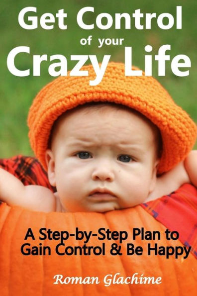 Get Control of Your Crazy Life!: A Step-by-Step Plan to Gain Control & Be Happy