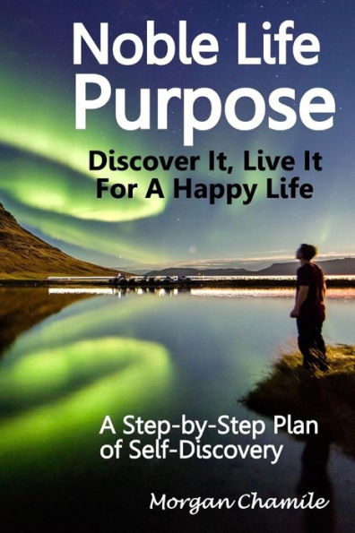 Noble Life Purpose - Discover It, Live It For A Happy Life : A Step-By-Step Plan Of Self-Discovery