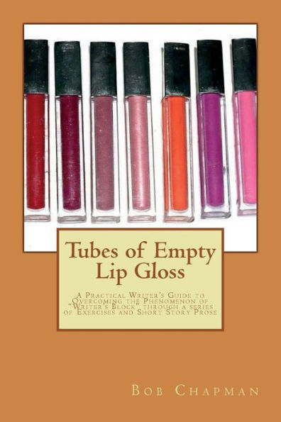 Tubes Of Empty Lip Gloss : A Practical Writer's Guide To Overcoming The Phenomenon Of "Writer's Block" Through A Series Of Exercises And Short Story Prose