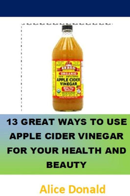 13 Great Ways To Use Apple Cider Vinegar For Your Health and Beauty: �the essential handbook for Apple Cider Vinegar.