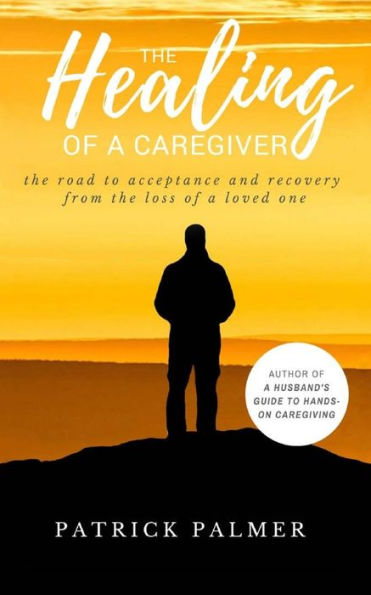 The Healing Of A Caregiver : The Road To Acceptance And Recovery From The Loss Of A Loved One