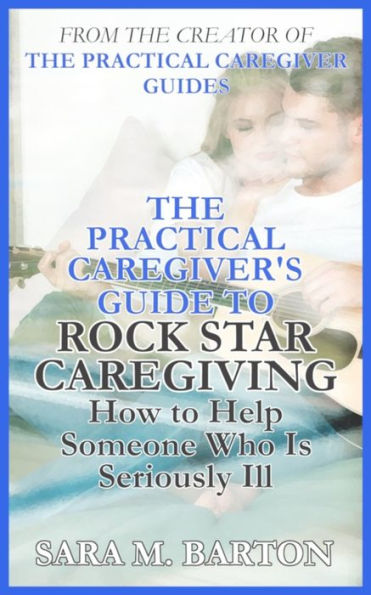 The Practical Caregiver'S Guide To Rock Star Caregiving : How To Help Someone Who Is Seriously Ill
