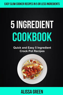 5 Ingredient Cookbook: Quick And Easy 5 Ingredient Crock Pot Recipes (Easy Slow Cooker Recipes in Five or Less Ingredients)
