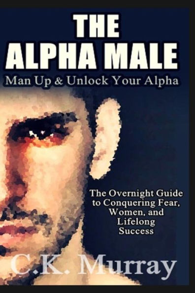 The Alpha Male : An Overnight Guide To Conquering Fear, Women, And Lifelong Success
