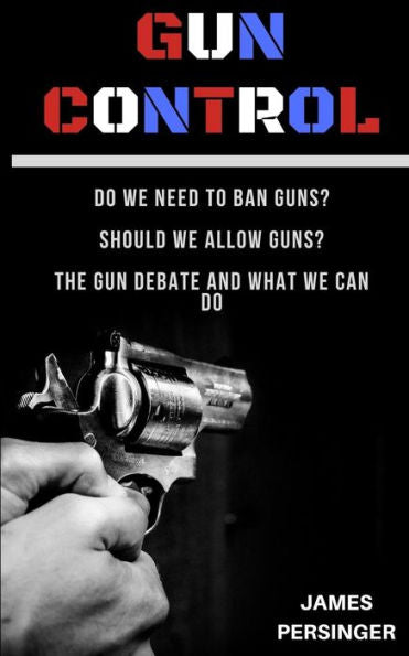 Gun Control: Do We Need to Ban Guns? Should We Allow Guns? The Gun Debate and What We Can Do
