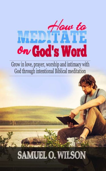 How to meditate on God's Word: Grow in love, prayer, worship and intimacy with God through intentional Biblical Meditation