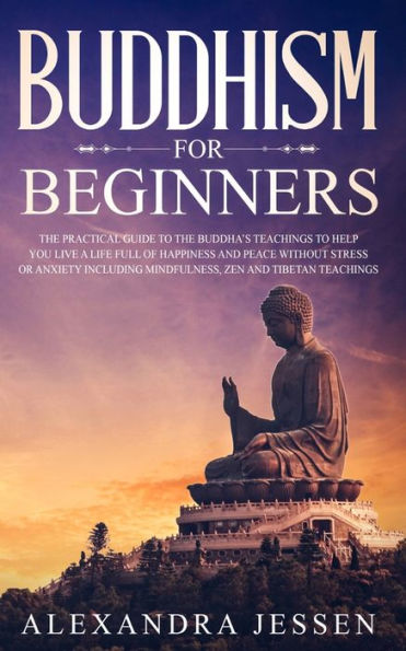 Buddhism for Beginners: The Practical Guide to the Buddha's Teachings to Help You Live a Life Full of Happiness and Peace without Stress or Anxiety Including Mindfulness, Zen and Tibetan Teachings