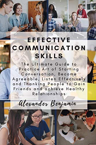 Effective Communication Skills : The Ultimate Guide to Practice Art of Starting Conversation, Become Agreeable, Listen Effectively and Thanking People to Gain Friends and Achieve Healthy Relationships