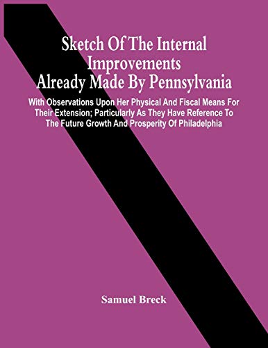 Sketch Of The Internal Improvements Already Made By Pennsylvania; With Observations Upon Her Physical And Fiscal Means For Their Extension; ... Future Growth And Prosperity Of Philadelphia