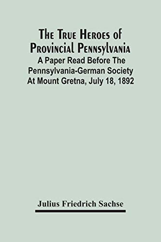 The True Heroes Of Provincial Pennsylvania: A Paper Read Before The Pennsylvania-German Society At Mount Gretna, July 18, 1892