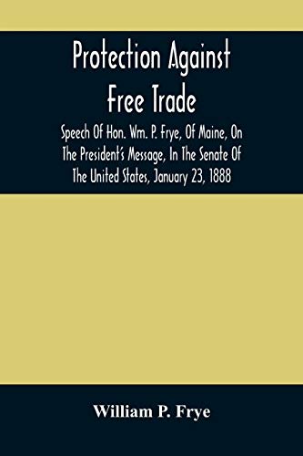 Protection Against Free Trade: Speech Of Hon. Wm. P. Frye, Of Maine, On The President's Message, In The Senate Of The United States, January 23, 1888