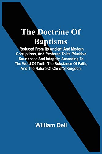 The Doctrine Of Baptisms: Reduced From Its Ancient And Modern Corruptions, And Restored To Its Primitive Soundness And Integrity, According To The ... Of Faith, And The Nature Of Christ's Kingdom