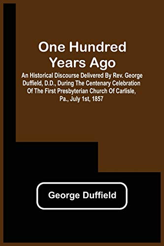 One Hundred Years Ago; An Historical Discourse Delivered By Rev. George Duffield, D.D., During The Centenary Celebration Of The Furst Presbyterian Church Of Carlisle, Pa., July 1St, 1857