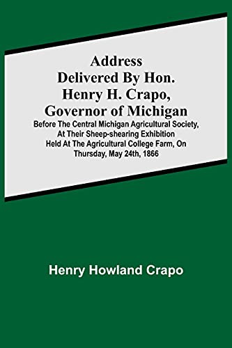 Address Delivered By Hon. Henry H. Crapo, Governor Of Michigan, BeFure The Central Michigan Agricultural Society, At Their Sheep-Shearing Exhibition ... College Furm, On Thursday, May 24Th, 1866