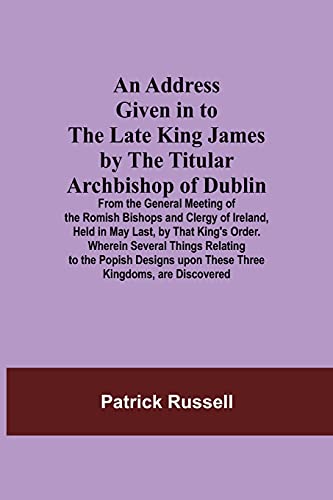 An Address Given In To The Late King James By The Titular Archbishop Of Dublin; From The General Meeting Of The Romish Bishops And Clergy Ofureland, ... To The Popish Designs Upon These Thre