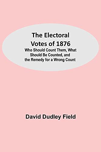 The Electoral Votes Of 1876; Who Should Count Them, What Should Be Counted, And The Remedy For A Wrong Count