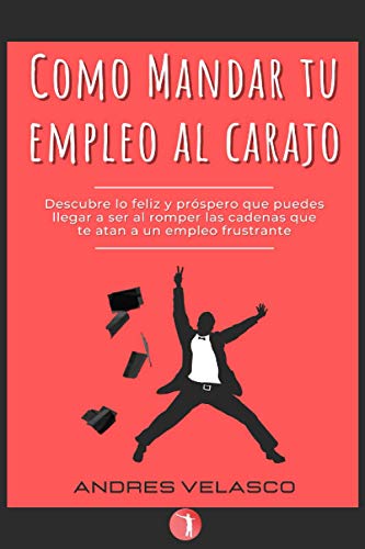 Como Mandar Tu Empleo Al Carajo: Descubre Lo Feliz Y Próspero Que Puedes Llegar A Ser Al Romper Las Cadenas Que Te Atan A Un Empleo Frustrante (Spanish Edition)