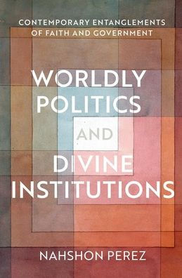 Worldly Politics And Divine Institutions: Contemporary Entanglements Of Faith And Government