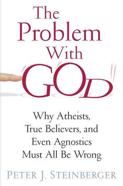The Problem With God: Why Atheists, True Believers, And Even Agnostics Must All Be Wrong